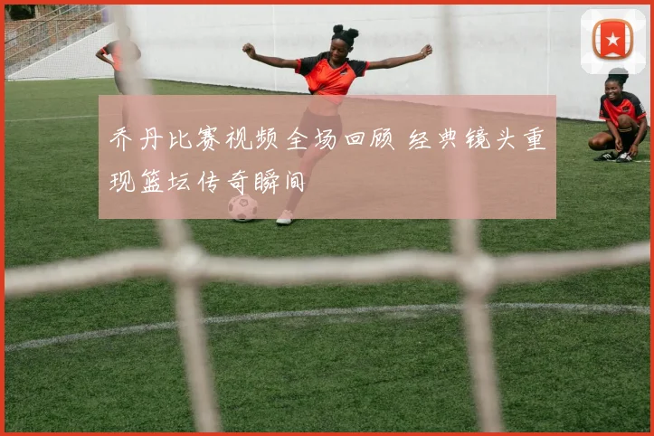 乔丹比赛视频全场回顾 经典镜头重现篮坛传奇瞬间