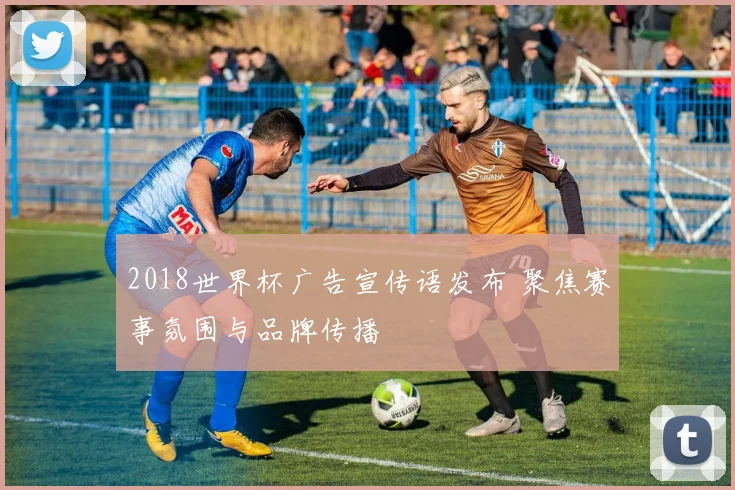 2018世界杯广告宣传语发布 聚焦赛事氛围与品牌传播