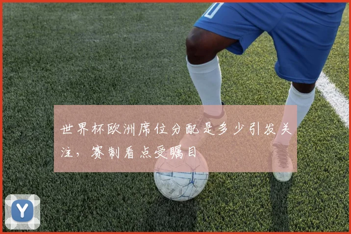 世界杯欧洲席位分配是多少引发关注，赛制看点受瞩目