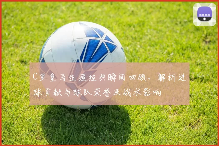 C罗皇马生涯经典瞬间回顾，解析进球贡献与球队荣誉及战术影响