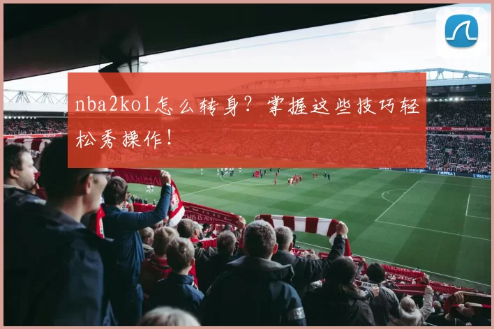 nba2kol怎么转身?掌握这些技巧轻松秀操作!