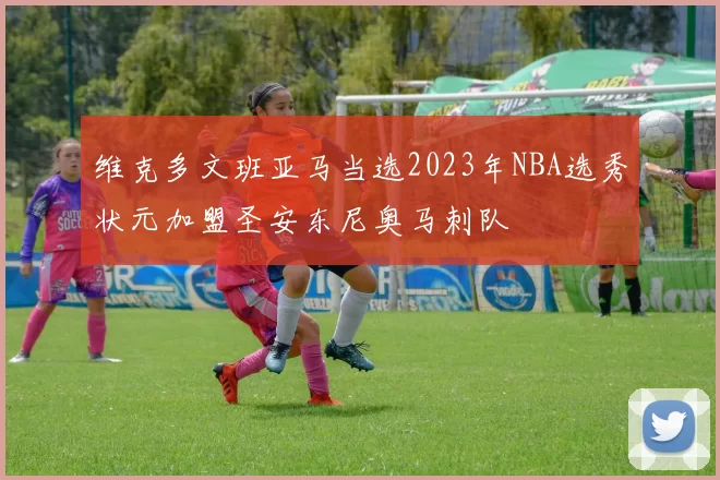 维克多文班亚马当选2023年NBA选秀状元加盟圣安东尼奥马刺队