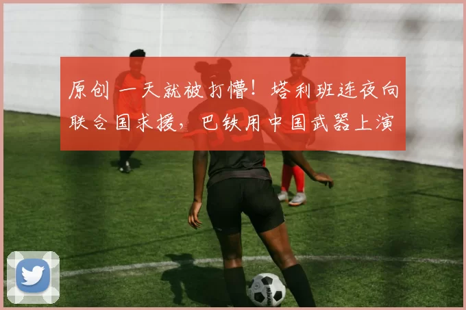 原创 一天就被打懵！塔利班连夜向联合国求援，巴铁用中国武器上演教科书式反击