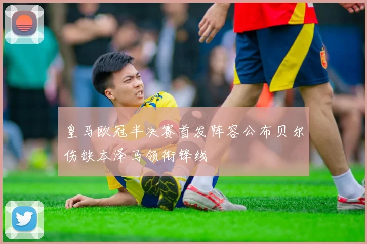 皇马欧冠半决赛首发阵容公布贝尔伤缺本泽马领衔锋线