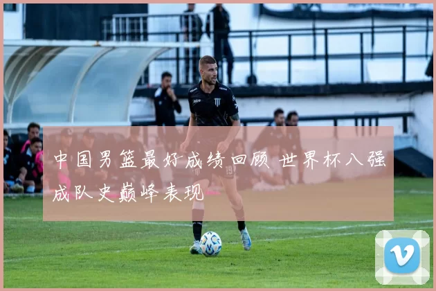 中国男篮最好成绩回顾 世界杯八强成队史巅峰表现