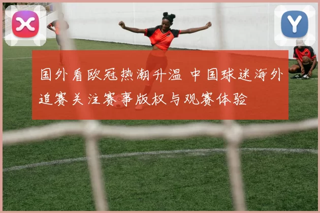 国外看欧冠热潮升温 中国球迷海外追赛关注赛事版权与观赛体验