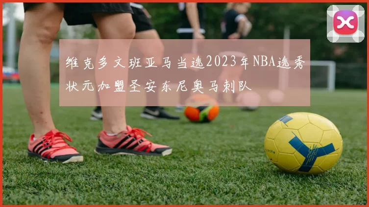 维克多文班亚马当选2023年NBA选秀状元加盟圣安东尼奥马刺队