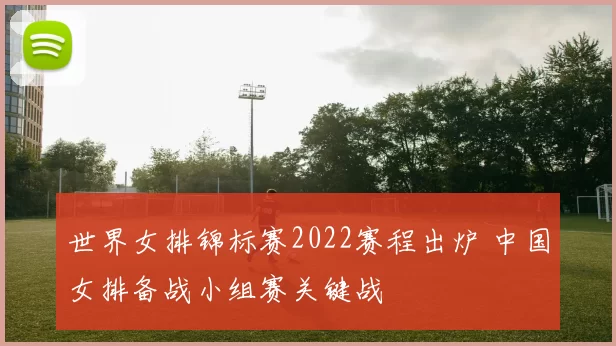 世界女排锦标赛2022赛程出炉 中国女排备战小组赛关键战