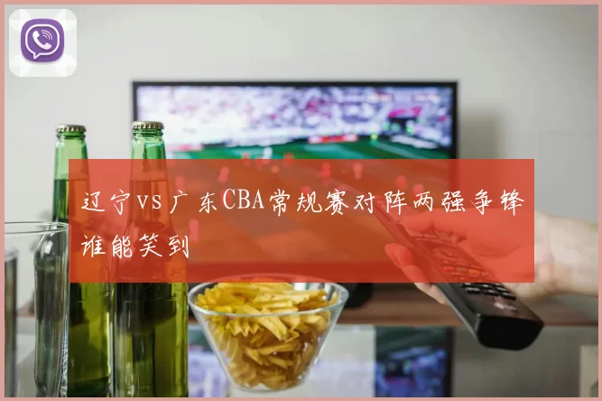 辽宁vs广东CBA常规赛对阵两强争锋谁能笑到