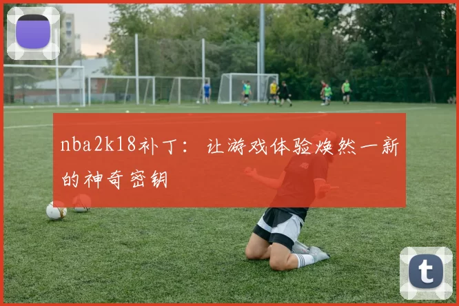 nba2k18补丁:让游戏体验焕然一新的神奇密钥