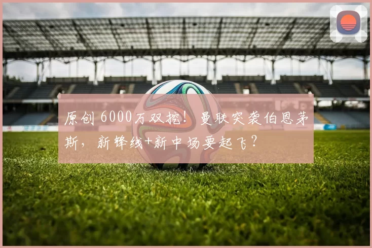 原创 6000万双挖！曼联突袭伯恩茅斯，新锋线+新中场要起飞？