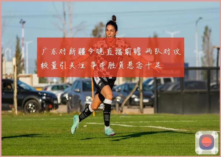 广东对新疆今晚直播前瞻 两队对攻较量引关注 争夺胜负悬念十足