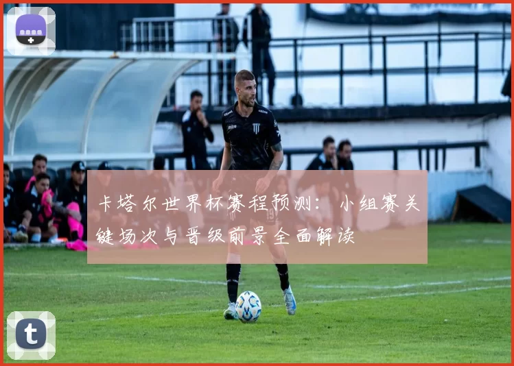 卡塔尔世界杯赛程预测：小组赛关键场次与晋级前景全面解读