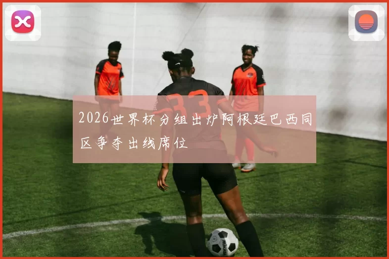 2026世界杯分组出炉阿根廷巴西同区争夺出线席位