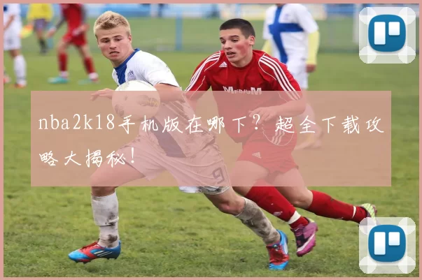 nba2k18手机版在哪下?超全下载攻略大揭秘!