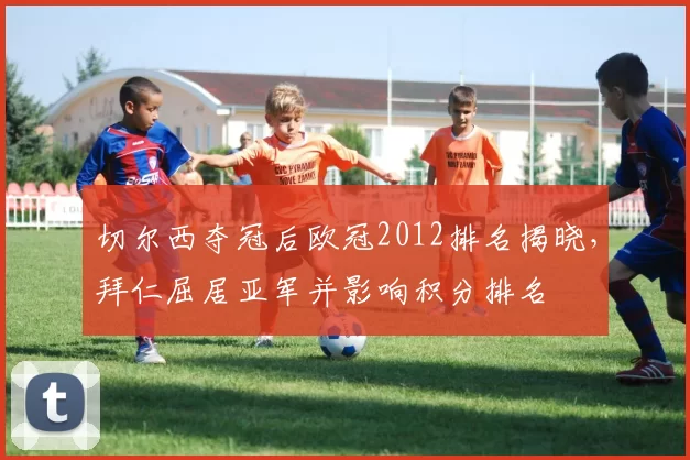 切尔西夺冠后欧冠2012排名揭晓,拜仁屈居亚军并影响积分排名