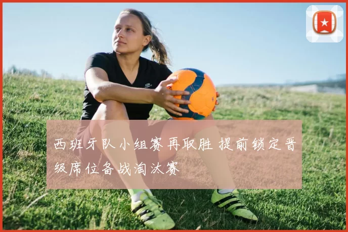 西班牙队小组赛再取胜 提前锁定晋级席位备战淘汰赛