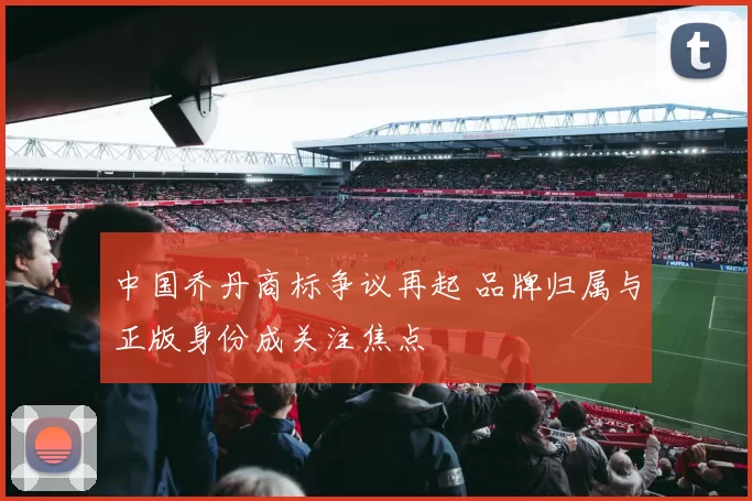 中国乔丹商标争议再起 品牌归属与正版身份成关注焦点