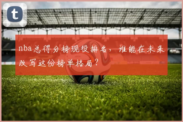 nba总得分榜现役排名,谁能在未来改写这份榜单格局?