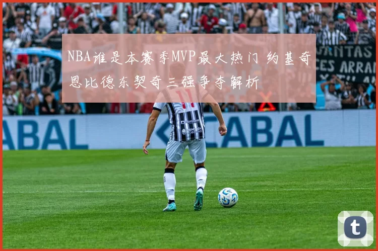 NBA谁是本赛季MVP最大热门 约基奇恩比德东契奇三强争夺解析