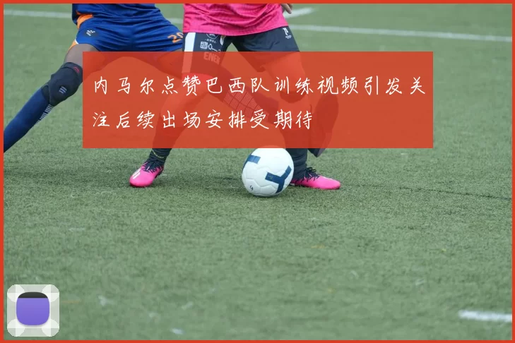 内马尔点赞巴西队训练视频引发关注后续出场安排受期待