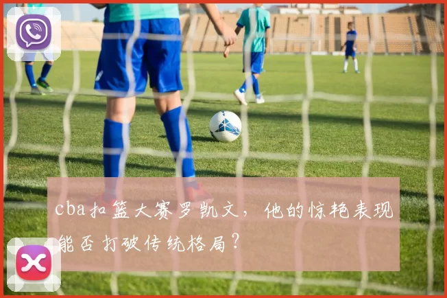 cba扣篮大赛罗凯文，他的惊艳表现能否打破传统格局？