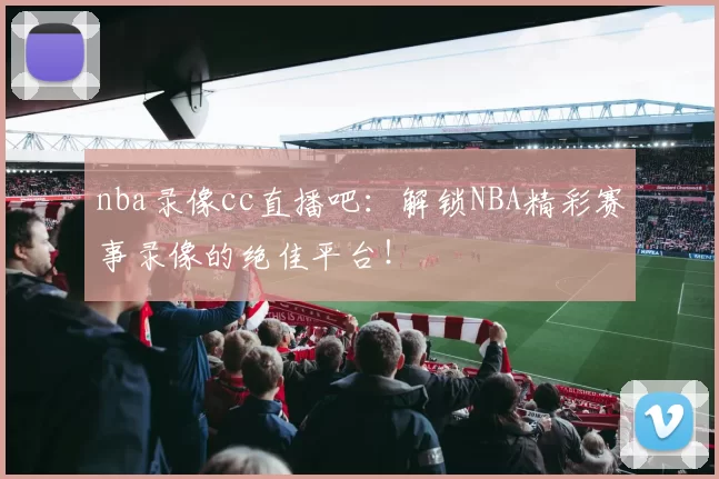 nba录像cc直播吧:解锁NBA精彩赛事录像的绝佳平台!