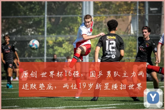 原创 世界杯16强，国乒男队主力两连败垫底，两位19岁新星横扫世界名将