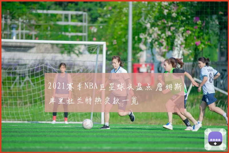 2021赛季NBA巨星球衣盘点 詹姆斯库里杜兰特热卖款一览