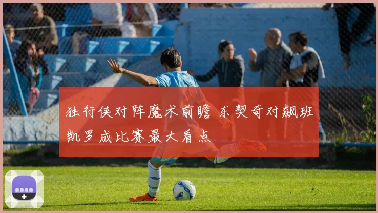 独行侠对阵魔术前瞻 东契奇对飙班凯罗成比赛最大看点