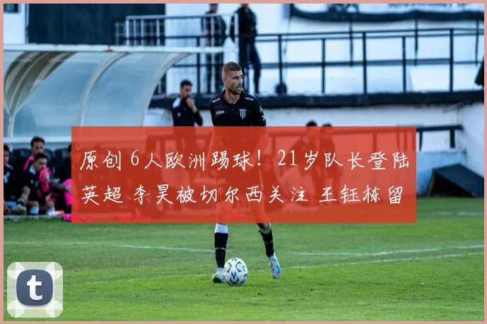 原创 6人欧洲踢球！21岁队长登陆英超 李昊被切尔西关注 王钰栋留洋难了