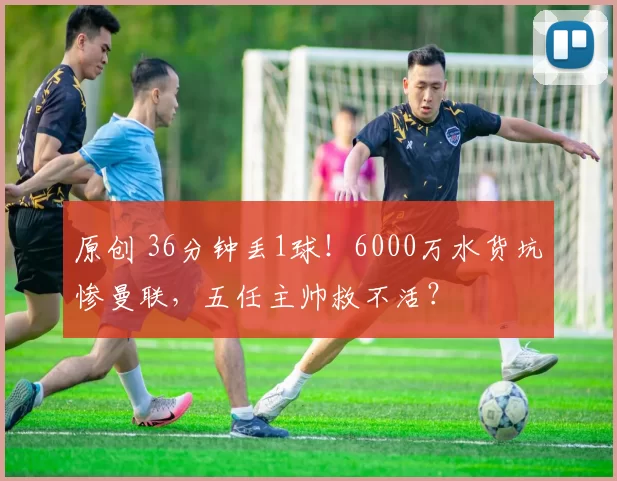 原创 36分钟丢1球！6000万水货坑惨曼联，五任主帅救不活？