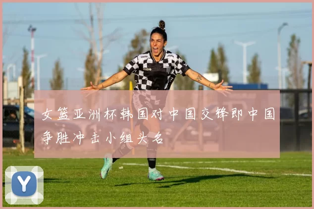 女篮亚洲杯韩国对中国交锋即中国争胜冲击小组头名