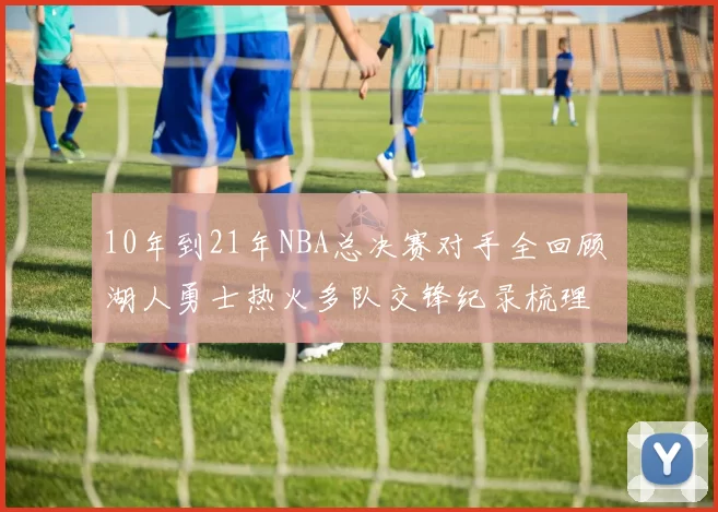 10年到21年NBA总决赛对手全回顾 湖人勇士热火多队交锋纪录梳理