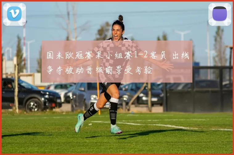 国米欧冠赛果小组赛1-2客负 出线争夺被动晋级前景受考验