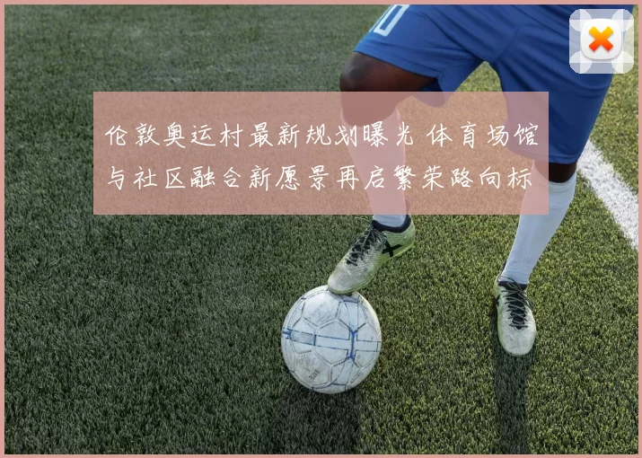 伦敦奥运村最新规划曝光 体育场馆与社区融合新愿景再启繁荣路向标