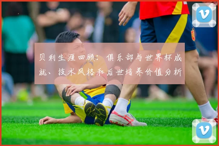 贝利生涯回顾:俱乐部与世界杯成就、技术风格和后世培养价值分析及战术借鉴意义