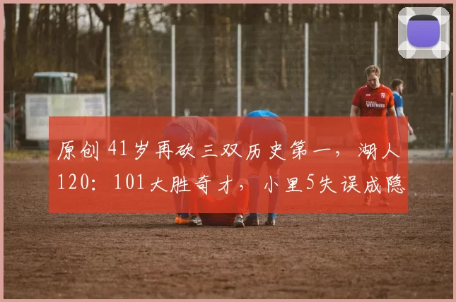 原创 41岁再砍三双历史第一，湖人120：101大胜奇才，小里5失误成隐患