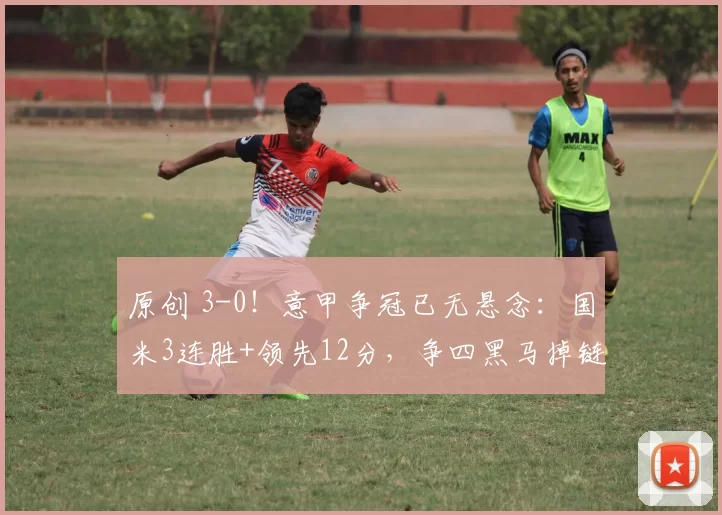原创 3-0！意甲争冠已无悬念：国米3连胜+领先12分，争四黑马掉链子