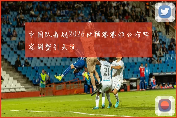 中国队备战2026世预赛赛程公布阵容调整引关注