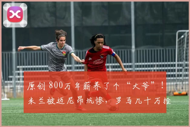 原创 800万年薪养了个“大爷”!米兰被迈尼昂坑惨,罗马几十万捡来真神