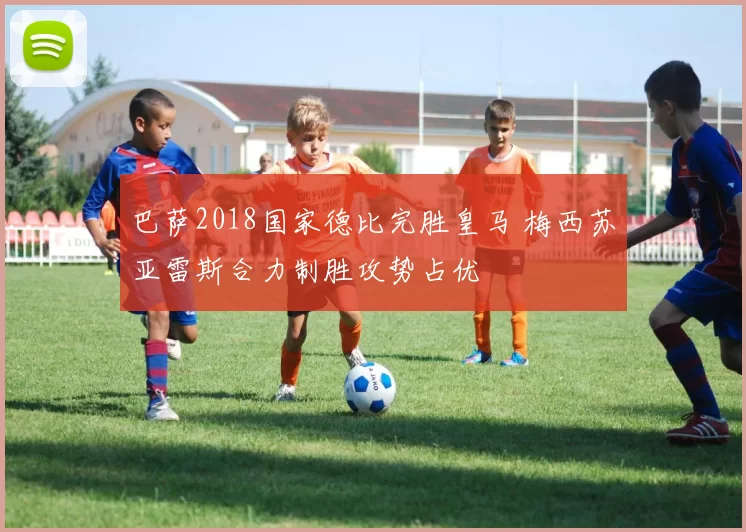 巴萨2018国家德比完胜皇马 梅西苏亚雷斯合力制胜攻势占优