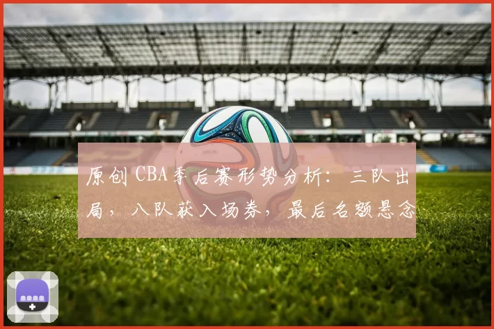 原创 CBA季后赛形势分析：三队出局，八队获入场券，最后名额悬念重重