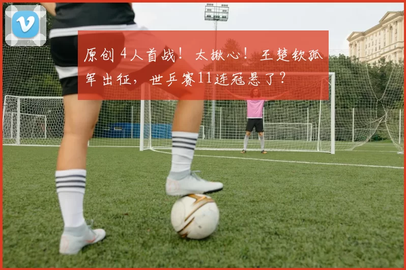 原创 4人首战！太揪心！王楚钦孤军出征，世乒赛11连冠悬了？