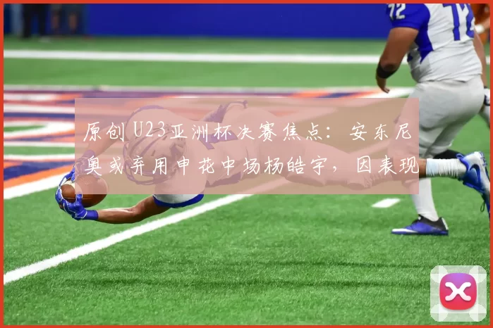 原创 U23亚洲杯决赛焦点:安东尼奥或弃用申花中场杨皓宇,因表现不佳引发争议