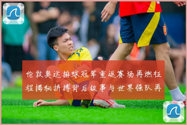 伦敦奥运排球冠军重返赛场再燃征程揭秘拼搏背后故事与世界强队再战