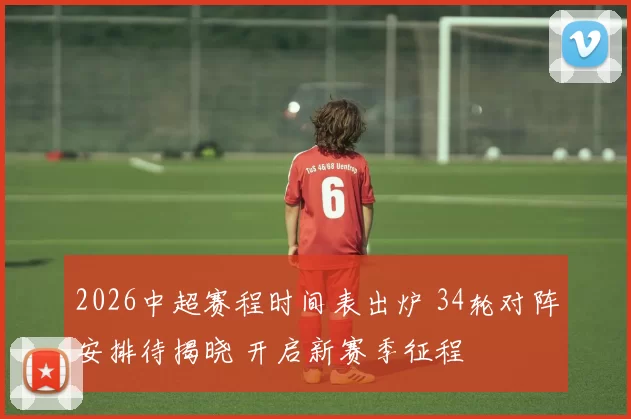2026中超赛程时间表出炉 34轮对阵安排待揭晓 开启新赛季征程