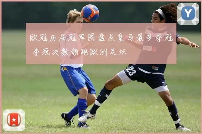 欧冠历届冠军图盘点皇马最多夺冠 夺冠次数领跑欧洲足坛