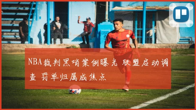 NBA裁判黑哨案例曝光 联盟启动调查 罚单归属成焦点