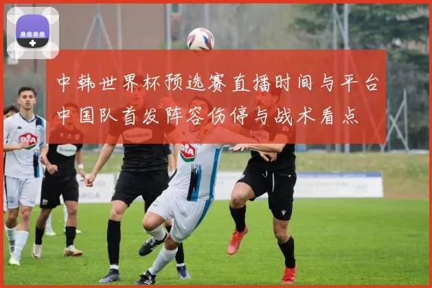 中韩世界杯预选赛直播时间与平台中国队首发阵容伤停与战术看点
